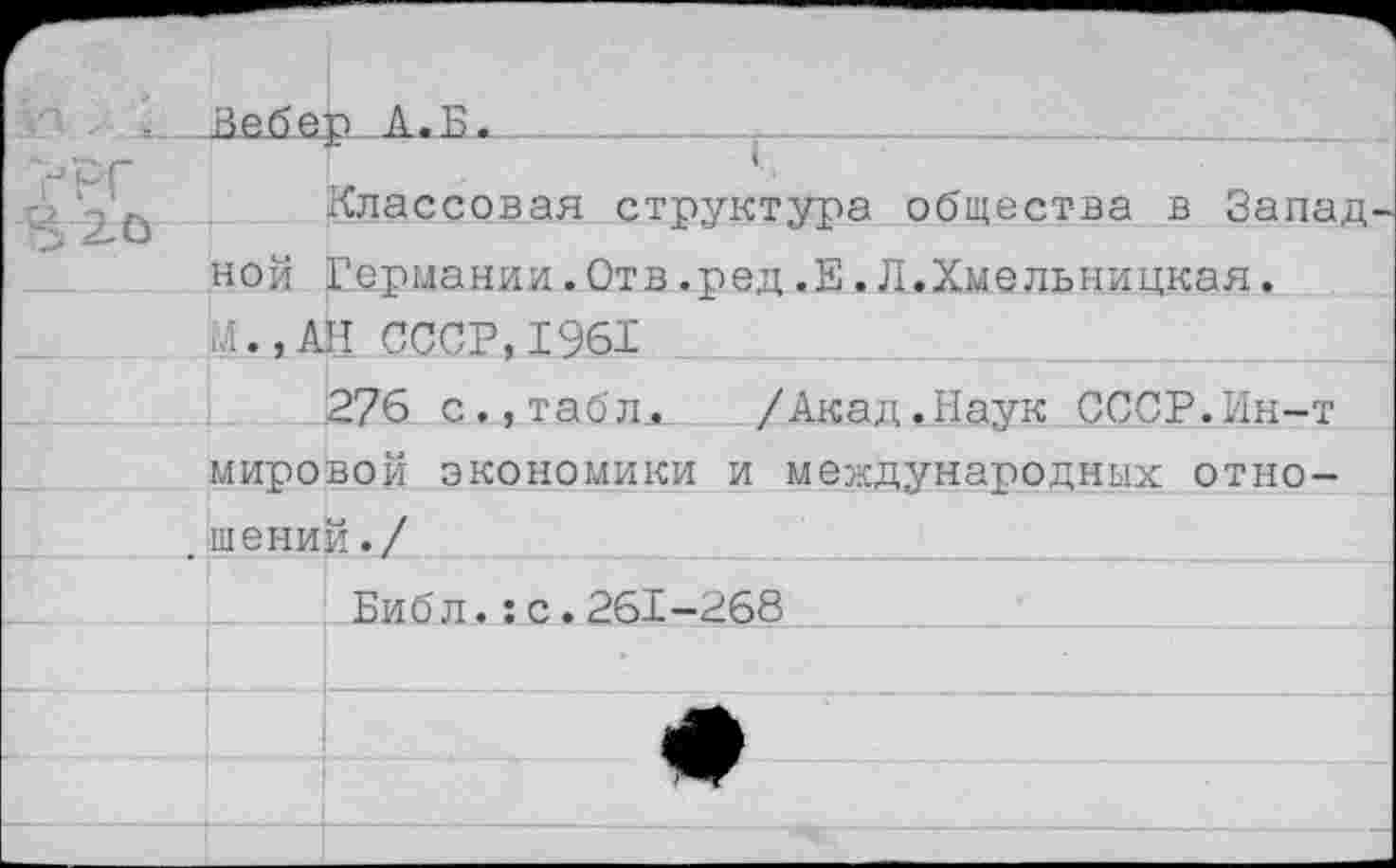 ﻿РГ
20
Классовая структура общества в Запад ной Германии.Отв.ред.Е.Л.Хмельницкая. Л., АН СССР,1961
276 с.,табЛл /Акад ».Наук СССР.Ин-т мировой экономики и международных отношений./
Библ.:с.261-268